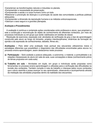 •Caracterizar as transformações naturais e induzidas no planeta.
•Compreender a necessidade de preservação.
•Compreender a saúde o e corpo humano como um todo.
•Relacionar a prevenção de doenças e a promoção da saúde das comunidades a políticas públicas
adequadas.
•Compreender a dimensão da reprodução humana e os métodos anticoncepcionais.
•Valorizar o sexo seguro e a gravidez planejada.
Avaliação e Procedimentos
A avaliação é contínua e contempla ações coordenadas entre professora e aluno, que propiciem a
este a construção e reconstrução do objeto de conhecimento de diferentes conteúdos, por meio de
processos individuais ou em grupo que serão viabilizados em tarefas de classe:
Resolução de exercícios; exposição oral; atividades de verificação de grau e tipo de aprendizagem
construída pelo aluno ao longo do bimestre, projetos interdisciplinares; dinâmicas de formação de
opinião e de expressão de conhecimentos; debates, filmes etc.;
Avaliações – Para obter uma avaliação mais pontual dos educandos utilizaremos meios e
estratégias diferentes que possibilitem o diagnóstico das dificuldades encontradas pelos alunos no
processo ensino-aprendizagem, assim destacamos neste processo:
a) Participação – Será avaliada a postura adequada, a autonomia, o material, a pontualidade e as
relações interpessoais do aluno em sala de aula, suas concepções e ideias (conhecimento prévio
de temas propostos em cada aula)
b) Trabalho em sala – Atividades em dupla, em grupo e individuais serão propostas como
ferramentas no processo ensino-aprendizagem e utilizadas para a verificação das dificuldades na
revisão dos conteúdos. Também compõe a nota de trabalho o interesse pelos novos conteúdos
que o aluno assimila e possa avançar no seu aprendizado, observando e acompanhando através
da mediação das atividades propostas dentro da realidade dos educandos;
 