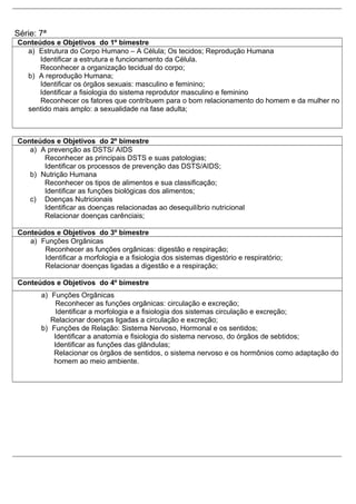 Série: 7ª
Conteúdos e Objetivos do 1º bimestre
a) Estrutura do Corpo Humano – A Célula; Os tecidos; Reprodução Humana
Identificar a estrutura e funcionamento da Célula.
Reconhecer a organização tecidual do corpo;
b) A reprodução Humana;
Identificar os órgãos sexuais: masculino e feminino;
Identificar a fisiologia do sistema reprodutor masculino e feminino
Reconhecer os fatores que contribuem para o bom relacionamento do homem e da mulher no
sentido mais amplo: a sexualidade na fase adulta;
Conteúdos e Objetivos do 2º bimestre
a) A prevenção as DSTS/ AIDS
Reconhecer as principais DSTS e suas patologias;
Identificar os processos de prevenção das DSTS/AIDS;
b) Nutrição Humana
Reconhecer os tipos de alimentos e sua classificação;
Identificar as funções biológicas dos alimentos;
c) Doenças Nutricionais
Identificar as doenças relacionadas ao desequilíbrio nutricional
Relacionar doenças carênciais;
Conteúdos e Objetivos do 3º bimestre
a) Funções Orgânicas
Reconhecer as funções orgânicas: digestão e respiração;
Identificar a morfologia e a fisiologia dos sistemas digestório e respiratório;
Relacionar doenças ligadas a digestão e a respiração;
Conteúdos e Objetivos do 4º bimestre
a) Funções Orgânicas
Reconhecer as funções orgânicas: circulação e excreção;
Identificar a morfologia e a fisiologia dos sistemas circulação e excreção;
Relacionar doenças ligadas a circulação e excreção;
b) Funções de Relação: Sistema Nervoso, Hormonal e os sentidos;
Identificar a anatomia e fisiologia do sistema nervoso, do órgãos de sebtidos;
Identificar as funções das glândulas;
Relacionar os órgãos de sentidos, o sistema nervoso e os hormônios como adaptação do
homem ao meio ambiente.
 