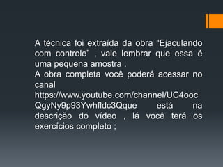 A técnica foi extraída da obra “Ejaculando
com controle” , vale lembrar que essa é
uma pequena amostra .
A obra completa você poderá acessar no
canal
https://www.youtube.com/channel/UC4ooc
QgyNy9p93Ywhfldc3Qque está na
descrição do vídeo , lá você terá os
exercícios completo ;
 
