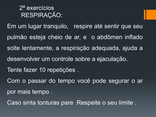 Em um lugar tranquilo, respire até sentir que seu
pulmão esteja cheio de ar, e o abdômen inflado
solte lentamente, a respiração adequada, ajuda a
desenvolver um controle sobre a ejaculação.
Tente fazer 10 repetições .
Com o passar do tempo você pode segurar o ar
por mais tempo .
Caso sinta tonturas pare .Respeite o seu limite .
2ª exercícios
RESPIRAÇÃO:
 