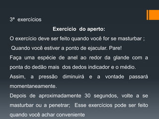 3ª exercícios
Exercício do aperto:
O exercício deve ser feito quando você for se masturbar ;
Quando você estiver a ponto de ejacular. Pare!
Faça uma espécie de anel ao redor da glande com a
ponta do dedão mais dos dedos indicador e o médio.
Assim, a pressão diminuirá e a vontade passará
momentaneamente.
Depois de aproximadamente 30 segundos, volte a se
masturbar ou a penetrar; Esse exercícios pode ser feito
quando você achar conveniente
 