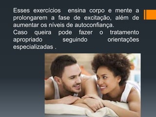 Esses exercícios ensina corpo e mente a
prolongarem a fase de excitação, além de
aumentar os níveis de autoconfiança.
Caso queira pode fazer o tratamento
apropriado seguindo orientações
especializadas .
 