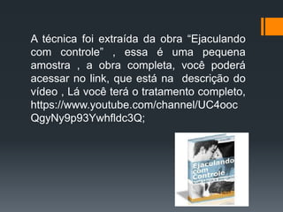 A técnica foi extraída da obra “Ejaculando
com controle” , essa é uma pequena
amostra , a obra completa, você poderá
acessar no link, que está na descrição do
vídeo , Lá você terá o tratamento completo,
https://www.youtube.com/channel/UC4ooc
QgyNy9p93Ywhfldc3Q;
 
