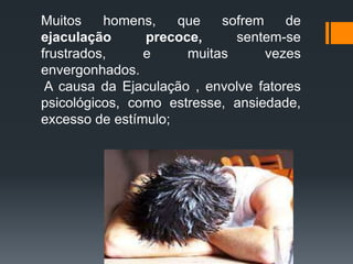 Muitos homens, que sofrem de
ejaculação precoce, sentem-se
frustrados, e muitas vezes
envergonhados.
A causa da Ejaculação , envolve fatores
psicológicos, como estresse, ansiedade,
excesso de estímulo;
 