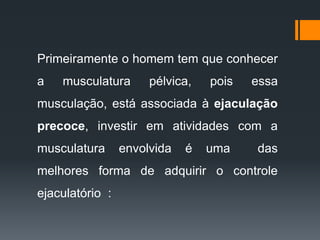 Primeiramente o homem tem que conhecer
a musculatura pélvica, pois essa
musculação, está associada à ejaculação
precoce, investir em atividades com a
musculatura envolvida é uma das
melhores forma de adquirir o controle
ejaculatório :
 