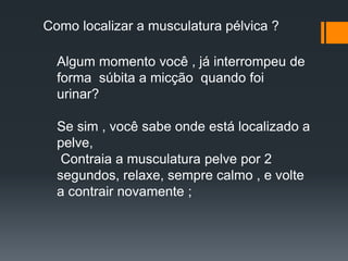 Algum momento você , já interrompeu de
forma súbita a micção quando foi
urinar?
Se sim , você sabe onde está localizado a
pelve,
Contraia a musculatura pelve por 2
segundos, relaxe, sempre calmo , e volte
a contrair novamente ;
Como localizar a musculatura pélvica ?
 
