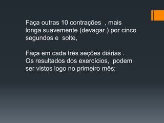 Faça outras 10 contrações , mais
longa suavemente (devagar ) por cinco
segundos e solte,
Faça em cada três seções diárias .
Os resultados dos exercícios, podem
ser vistos logo no primeiro mês;
 