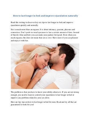 How to last longer in bed and improve ejaculation naturally 
Read this writing to discover key sex tips to last longer in bed and improve ejaculation quickly and naturally. 
Sex is much more than an orgasm. It is about intimacy, passion, pleasure and connection. Don’t push too much pressure to last a certain amount of time. Instead of that do what and how you can make your partner feel good. Even when you reach orgasm, this does not mean that sex is over. Have more if you can pleasure and enjoy it with her. 
The problem is that you have to know your ability about sex. If you are not strong enough, you need to learn to control your ejaculation to last longer in bed or improve any problem related to your sex drive. 
Here are key tips on how to last longer in bed for men. Read and try all that are guaranteed to work for you!  