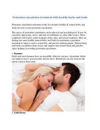 Premature ejaculation treatment with healthy herbs and foods 
Premature ejaculation treatment in this list includes healthy & natural herbs and foods for men to cure premature ejaculation. 
The causes of premature ejaculation can be physical and psychological. It may be caused by depression, stress, and lack of confidence or some other issues. Those conditions will lead to semen leakages, body ache, and sexual weakness. Men are finding out some healthy natural fruits and foods for premature ejaculation treatment to improve men’s sexual life, and prevent embarrassment. Natural fruits and foods can address those issues and support men control back and gain the vigor, helping in avoiding premature ejaculation. 
1. Bananas Fresh and sweet bananas have an incredibly effective enzyme - bromelain which can improve men’s sexual health and sex drive. Bromelain can also increase the sperm count in these men. 
2. Gold Honey  