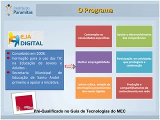 O Programa Concebido em 2008. Formação para o uso das TIC na Educação de Jovens e Adultos . Secretaria Municipal de Educação de Santo André  primeiro a apoiar a iniciativa. Pré-Qualificado no Guia de Tecnologias do MEC 