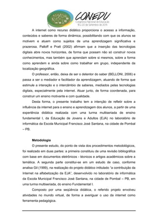 A internet como recurso didático proporciona o acesso a informação, 
conteúdos e saberes de forma dinâmica, possibilitando com que os alunos se 
motivem e atuem como sujeitos de uma aprendizagem significativa e 
prazerosa. Palloff e Pratt (2002) afirmam que a inserção das tecnologias 
digitais abre novos horizontes, de forma que possam não só construir novos 
conhecimentos, mas também que aprendam sobre si mesmos, sobre a forma 
como aprendem e ainda sobre como trabalhar em grupo, independente da 
localização geográfica. 
O professor, então, deixa de ser o detentor do saber (BELLONI, 2006) e 
passa a ser o mediador e facilitador da aprendizagem, atuando de forma que 
estimule a interação e o intercâmbio de saberes, mediados pelas tecnologias 
digitais, especialmente pela internet. Atuar junto, de forma coordenada, para 
construir um ensino motivante e com qualidade. 
Desta forma, o presente trabalho tem a intenção de refletir sobre a 
influência da internet para o ensino e aprendizagem dos alunos, a partir de uma 
experiência didática realizada com uma turma multiseriada de ensino 
fundamental I, da Educação de Jovens e Adultos (EJA) no laboratório de 
informática da Escola Municipal Francisco José Santana, na cidade de Pombal 
– PB. 
Metodologia 
O presente estudo, do ponto de vista dos procedimentos metodológicos, 
foi realizado em duas partes: a primeira constituiu de uma revisão bibliográfica 
com base em documentos eletrônicos - técnicos e artigos acadêmicos sobre a 
temática. A segunda parte constitui-se em um estudo de caso, conforme 
analisa Gil (1999), na realização do projeto didático intitulado “a contribuição da 
Internet na alfabetização da EJA”, desenvolvido no laboratório de informática 
da Escola Municipal Francisco José Santana, na cidade de Pombal – PB, em 
uma turma multiseriada, do ensino Fundamental I. 
Composto por uma seqüência didática, o referido projeto envolveu 
atividades no mundo virtual, de forma a averiguar o uso da internet como 
ferramenta pedagógica. 
 