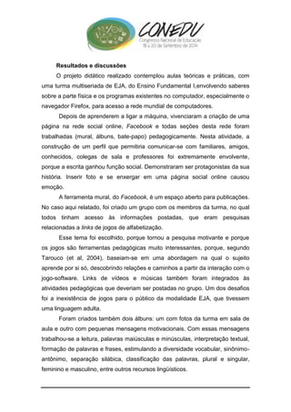Resultados e discussões 
O projeto didático realizado contemplou aulas teóricas e práticas, com 
uma turma multiseriada de EJA, do Ensino Fundamental I,envolvendo saberes 
sobre a parte física e os programas existentes no computador, especialmente o 
navegador Firefox, para acesso a rede mundial de computadores. 
Depois de aprenderem a ligar a máquina, vivenciaram a criação de uma 
página na rede social online, Facebook e todas seções desta rede foram 
trabalhadas (mural, álbuns, bate-papo) pedagogicamente. Nesta atividade, a 
construção de um perfil que permitiria comunicar-se com familiares, amigos, 
conhecidos, colegas de sala e professores foi extremamente envolvente, 
porque a escrita ganhou função social. Demonstraram ser protagonistas da sua 
história. Inserir foto e se enxergar em uma página social online causou 
emoção. 
A ferramenta mural, do Facebook, é um espaço aberto para publicações. 
No caso aqui relatado, foi criado um grupo com os membros da turma, no qual 
todos tinham acesso às informações postadas, que eram pesquisas 
relacionadas a links de jogos de alfabetização. 
Esse tema foi escolhido, porque tornou a pesquisa motivante e porque 
os jogos são ferramentas pedagógicas muito interessantes, porque, segundo 
Tarouco (et al, 2004), baseiam-se em uma abordagem na qual o sujeito 
aprende por si só, descobrindo relações e caminhos a partir da interação com o 
jogo-software. Links de vídeos e músicas também foram integrados às 
atividades pedagógicas que deveriam ser postadas no grupo. Um dos desafios 
foi a inexistência de jogos para o público da modalidade EJA, que tivessem 
uma linguagem adulta. 
Foram criados também dois álbuns: um com fotos da turma em sala de 
aula e outro com pequenas mensagens motivacionais. Com essas mensagens 
trabalhou-se a leitura, palavras maiúsculas e minúsculas, interpretação textual, 
formação de palavras e frases, estimulando a diversidade vocabular, sinônimo-antônimo, 
separação silábica, classificação das palavras, plural e singular, 
feminino e masculino, entre outros recursos lingüísticos. 
 