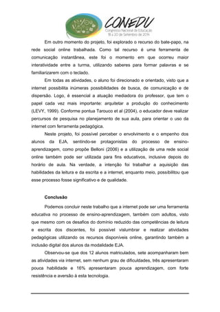 Em outro momento do projeto, foi explorado o recurso do bate-papo, na 
rede social online trabalhada. Como tal recurso é uma ferramenta de 
comunicação instantânea, este foi o momento em que ocorreu maior 
interatividade entre a turma, utilizando saberes para formar palavras e se 
familiarizarem com o teclado. 
Em todas as atividades, o aluno foi direcionado e orientado, visto que a 
internet possibilita inúmeras possibilidades de busca, de comunicação e de 
dispersão. Logo, é essencial a atuação mediadora do professor, que tem o 
papel cada vez mais importante: arquitetar a produção do conhecimento 
(LEVY, 1999). Conforme pontua Tarouco et al (2004), o educador deve realizar 
percursos de pesquisa no planejamento de sua aula, para orientar o uso da 
internet com ferramenta pedagógica. 
Neste projeto, foi possível perceber o envolvimento e o empenho dos 
alunos da EJA, sentindo-se protagonistas do processo de ensino-aprendizagem, 
como propõe Belloni (2006) e a utilização de uma rede social 
online também pode ser utilizada para fins educativos, inclusive depois do 
horário de aula. Na verdade, a intenção foi trabalhar a aquisição das 
habilidades da leitura e da escrita e a internet, enquanto meio, possibilitou que 
esse processo fosse significativo e de qualidade. 
Conclusão 
Podemos concluir neste trabalho que a internet pode ser uma ferramenta 
educativa no processo de ensino-aprendizagem, também com adultos, visto 
que mesmo com os desafios do domínio reduzido das competências de leitura 
e escrita dos discentes, foi possível vislumbrar e realizar atividades 
pedagógicas utilizando os recursos disponíveis online, garantindo também a 
inclusão digital dos alunos da modalidade EJA. 
Observou-se que dos 12 alunos matriculados, sete acompanharam bem 
as atividades via internet, sem nenhum grau de dificuldades, três apresentaram 
pouca habilidade e 16% apresentaram pouca aprendizagem, com forte 
resistência e aversão à esta tecnologia. 
 