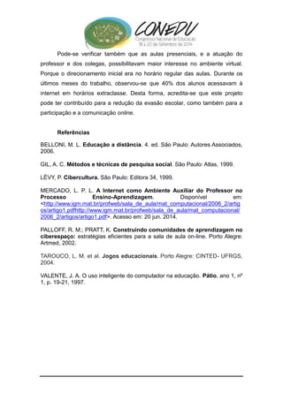 Pode-se verificar também que as aulas presenciais, e a atuação do 
professor e dos colegas, possibilitavam maior interesse no ambiente virtual. 
Porque o direcionamento inicial era no horário regular das aulas. Durante os 
últimos meses do trabalho, observou-se que 40% dos alunos acessavam à 
internet em horários extraclasse. Desta forma, acredita-se que este projeto 
pode ter contribuído para a redução da evasão escolar, como também para a 
participação e a comunicação online. 
Referências 
BELLONI, M. L. Educação a distância. 4. ed. São Paulo: Autores Associados, 
2006. 
GIL, A. C. Métodos e técnicas de pesquisa social. São Paulo: Atlas, 1999. 
LÈVY, P. Cibercultura. São Paulo: Editora 34, 1999. 
MERCADO, L. P. L. A Internet como Ambiente Auxiliar do Professor no 
Processo Ensino-Aprendizagem. Disponível em: 
<http://www.igm.mat.br/profweb/sala_de_aula/mat_computacional/2006_2/artig 
os/artigo1.pdfhttp://www.igm.mat.br/profweb/sala_de_aula/mat_computacional/ 
2006_2/artigos/artigo1.pdf>. Acesso em: 20 jun. 2014. 
PALLOFF, R. M.; PRATT, K. Construindo comunidades de aprendizagem no 
ciberespaço: estratégias eficientes para a sala de aula on-line. Porto Alegre: 
Artmed, 2002. 
TAROUCO, L. M. et al. Jogos educacionais. Porto Alegre: CINTED- UFRGS, 
2004. 
VALENTE, J. A. O uso inteligente do computador na educação. Pátio, ano 1, nº 
1, p. 19-21, 1997. 
