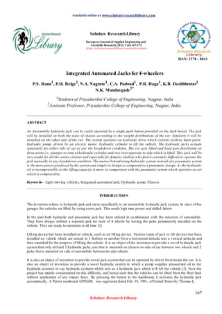 Available online at www.scholarsresearchlibrary.com
Scholars ResearchLibrary
European Journal of Applied Engineeringand
Scientific Research,2012,1 (4):167-172
(http://scholarsresearchlibrary.com/archive.html)
ISSN: 2278 – 0041
Integrated Automated Jacksfor4-wheelers
P.S. Rana1
, P.H. Belge1
, N.A. Nagrare1
, C.A. Padwad1
, P.R. Daga1
, K.B. Deshbhratar1
N.K. Mandavgade2*
1Students of Priyadarshni College of Engineering, Nagpur, India
2Assistant Professor, Priyadarshni College of Engineering, Nagpur, India.
_____________________________________________________________________________________________
ABSTRACT
An Automobile hydraulic jack can be easily operated by a single push button provided on the dash board. The jack
will be installed on both the sides of chassis according to the weight distributions of the car. Similarly it will be
installed on the other side of the car. The system operates on hydraulic drive which consists of three main parts:
hydraulic pump, driven by an electric motor, hydraulic cylinder to lift the vehicle. The hydraulic jacks actuate
separately for either side of car as per the breakdown condition. The car gets lifted and load gets distributed on
three point i.e., plunger or ram of hydraulic cylinder and two tires opposite to side which is lifted. This jack will be
very useful for all the senior citizens and especially for females (ladies) who find it extremely difficult to operate the
jack manually in any breakdown condition. The motive behind using hydraulic system instead of a pneumatic system
is the more power produced by the system and simple in design as compared to a pneumatic design. As the hydraulic
oil is incompressible so the lifting capacity is more in comparison with the pneumatic system which operates on air
which is compressible.
Keywords- Light moving vehicles, Integrated automated jack, Hydraulic pump, Chassis.
_____________________________________________________________________________________________
INTRODUCTION
The invention relates to hydraulic jack and more specifically to an automobile hydraulic jack system. In most of the
garages the vehicles are lifted by using screw jack. This needs high man power and skilled labors
In the past both hydraulic and pneumatic jack has been utilized in combination with the structure of automobile.
They have always utilized a separate jack for each of 4 wheels by having the jacks permanently installed on the
vehicle. They are ready to operation at all time [1].
Lifting device has been installed on vehicle, such as air lifting device. Various types of jack or lift devices has been
installed on vehicle which are turned in 1 fashion or another from a horizontal attitude into a vertical attitu de and
then extended for the purpose of lifting the vehicle. It is an object of the invention to provide a novel hydraulic jack
systemthat only utilized 2 hydraulic jacks, one that is mounted on chassis on side of car between two wheels and 2
jacks that is mounted on side of automobile between its side wheels.
It is also an object of invention to provide novel jack systemthat can be operated by driver from inside the car. It is
also an object of invention to provide a novel hydraulic system in which a pump supplies pressurized oil to the
hydraulic actuator or say hydraulic cylinder which acts as a hydraulic jack which will lift the vehicle [2]. Now the
project has mainly concentrated on this difficulty, and hence such that the vehicles can be lifted from the floor land
without application of any impact force. By pressing the button in the dashboard, it activates the hydraulic jack
automatically. A Patent numbered 4,993,688, was registered dated Feb. 19, 1991, of United States by Thomas L.
167
Scholars Research Library
 