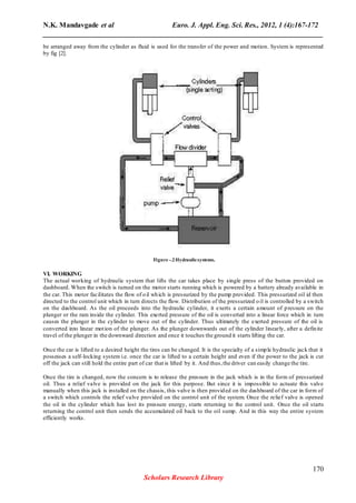 N.K. Mandavgade et al Euro. J. Appl. Eng. Sci. Res., 2012, 1 (4):167-172
______________________________________________________________________________
be arranged away from the cylinder as fluid is used for the transfer of the power and motion. System is represented
by fig [2].
Figure -.2Hydraulicsystems.
VI. WORKING
The actual working of hydraulic system that lifts the car takes place by single press of the button provided on
dashboard. When the switch is turned on the motor starts running which is powered by a battery already available in
the car. This motor facilitates the flow of oil which is pressurized by the pump provided. This pressurized oil id then
directed to the control unit which in turn directs the flow. Distribution of the pressurized oil is controlled by a switch
on the dashboard. As the oil proceeds into the hydraulic cylinder, it exerts a certain amount of pressure on the
plunger or the ram inside the cylinder. This exerted pressure of the oil is converted into a linear force which in turn
causes the plunger in the cylinder to move out of the cylinder. Thus ultimately the exerted pressure of the oil is
converted into linear motion of the plunger. As the plunger downwards out of the cylinder linearly, after a definite
travel of the plunger in the downward direction and once it touches the ground it starts lifting the car.
Once the car is lifted to a desired height the tires can be changed. It is the specialty of a simple hydraulic jack that it
possesses a self-locking system i.e. once the car is lifted to a certain height and even if the power to the jack is cut
off the jack can still hold the entire part of car that is lifted by it. And thus,the driver can easily change the tire.
Once the tire is changed, now the concern is to release the pressure in the jack which is in the form of pressurized
oil. Thus a relief valve is provided on the jack for this purpose. But since it is impossible to actuate this valve
manually when this jack is installed on the chassis, this valve is then provided on the dashboard of the car in form of
a switch which controls the relief valve provided on the control unit of the system. Once the relief valve is opened
the oil in the cylinder which has lost its pressure energy, starts returning to the control unit. Once the oil starts
returning the control unit then sends the accumulated oil back to the oil sump. And in this way the entire system
efficiently works.
170
Scholars Research Library
 