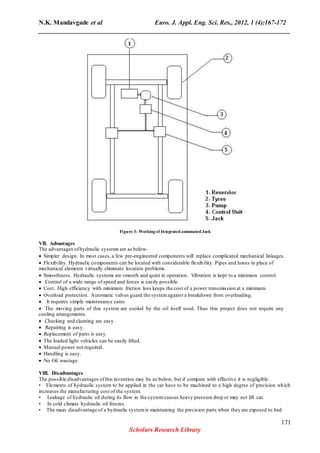 N.K. Mandavgade et al Euro. J. Appl. Eng. Sci. Res., 2012, 1 (4):167-172
______________________________________________________________________________
Figure 3- Workingof Integrated automated Jack
VII. Advantages
The advantages ofhydraulic systems are as below-
 Simpler design. In most cases,a few pre-engineered components will replace complicated mechanical linkages. 
 Flexibility. Hydraulic components can be located with considerable flexibility. Pipes and hoses in place of
mechanical elements virtually eliminate location problems. 
 Smoothness. Hydraulic systems are smooth and quiet in operation. Vibration is kept to a minimum control. 
 Control of a wide range of speed and forces is easily possible. 
 Cost. High efficiency with minimum friction loss keeps the cost of a power transmission at a minimum. 
 Overload protection. Automatic valves guard the systemagainst a breakdown from overloading. 
 It requires simple maintenance cares 
 The moving parts of this system are cooled by the oil itself used. Thus this project does not require any
cooling arrangements. 
 .Checking and cleaning are easy. 
 Repairing is easy. 
 Replacement of parts is easy. 
 The loaded light vehicles can be easily lifted. 
 Manual power not required. 
 Handling is easy. 
 No Oil wastage. 
VIII. Disadvantages
The possible disadvantages ofthis invention may be as below, but if compare with effective it is negligible.
• Elements of hydraulic system to be applied in the car have to be machined to a high degree of precision which
increases the manufacturing cost of the system.
• Leakage of hydraulic oil during its flow in the systemcauses heavy pressure drop or may not lift car.
• In cold climate hydraulic oil freezes.
• The main disadvantage of a hydraulic systemis maintaining the precision parts when they are exposed to bad
171
Scholars Research Library
 