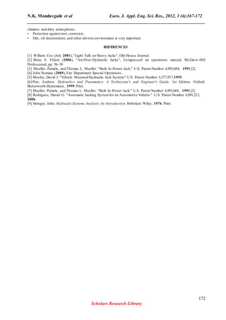 N.K. Mandavgade et al Euro. J. Appl. Eng. Sci. Res., 2012, 1 (4):167-172
______________________________________________________________________________
climates and dirty atmospheres.
• Protection against rust, corrosion,
• Dirt, oil deterioration, and other adverse environment is very important.
REFERENCES
[1] William Cox (July 2001),"Light Talk on Heavy Jacks", Old-House Journal:
[2] Brian S. Elliott (2006), "Air-Over-Hydraulic Jacks", Compressed air operations manual, McGraw-Hill
Professional, pp. 56–58
[3] Mueller, Pamela, and Thomas L. Mueller. "Built In-Power Jack." U.S. Patent Number 4,993,688, 1991 [2].
[4] John Norman (2009), Fire Department Special Operations.
[5] Mosley, David J. "Vehicle Mounted Hydraulic Jack System." U.S. Patent Number 5,377,957,1995.
[6] Parr, Andrew. Hydraulics and Pneumatics: A Technician's and Engineer's Guide. 1st Edition. Oxford:
Butterworth-Heinemann, 1999.Print.
[7] Mueller, Pamela, and Thomas L. Mueller. "Built In-Power Jack." U.S. Patent Number 4,993,688, 1991 [2].
[8] Rodriguez, Daniel G. "Automatic Jacking Systemfor an Automotive Vehicle." U.S. Patent Number 6,991,221,
2006.
[9] Stringer, John. Hydraulic Systems Analysis:An Introduction.Hoboken: Wiley, 1976. Print.
172
Scholars Research Library
 