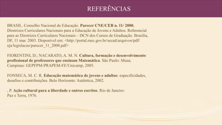 REFERÊNCIAS
BRASIL. Conselho Nacional de Educação. Parecer CNE/CEB n. 11/ 2000.
Diretrizes Curriculares Nacionais para a Educação de Jovens e Adultos. Referencial
para as Diretrizes Curriculares Nacionais – DCN dos Cursos de Graduação. Brasília,
DF, 11 mar. 2003. Disponível em: <http://portal.mec.gov.br/secad/arquivos/pdf/
eja/legislacao/parecer_11_2000.pdf>
FIORENTINI, D.; NACARATO, A. M. N. Cultura, formação e desenvolvimento
profissional de professores que ensinam Matemática. São Paulo: Musa;
Campinas: GEPFPM-PRAPEM-FE/Unicamp, 2005.
FONSECA, M. C. R. Educação matemática de jovens e adultos: especificidades,
desafios e contribuições. Belo Horizonte: Autêntica, 2002.
, P. Ação cultural para a liberdade e outros escritos. Rio de Janeiro:
Paz e Terra, 1976.
 