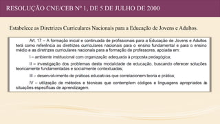 RESOLUÇÃO CNE/CEB Nº 1, DE 5 DE JULHO DE 2000
Estabelece as Diretrizes Curriculares Nacionais para a Educação de Jovens e Adultos.
 