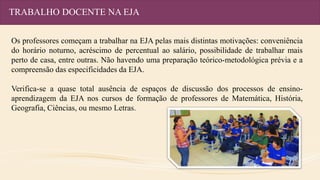 TRABALHO DOCENTE NA EJA
Os professores começam a trabalhar na EJA pelas mais distintas motivações: conveniência
do horário noturno, acréscimo de percentual ao salário, possibilidade de trabalhar mais
perto de casa, entre outras. Não havendo uma preparação teórico-metodológica prévia e a
compreensão das especificidades da EJA.
Verifica-se a quase total ausência de espaços de discussão dos processos de ensino-
aprendizagem da EJA nos cursos de formação de professores de Matemática, História,
Geografia, Ciências, ou mesmo Letras.
 