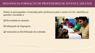 DESAFIOS DA FORMAÇÃO DE PROFESSORES DE JOVENS E ADULTOS
Dentre as preocupações vivenciadas pelos professores para o ensino na EJA, identifica-se
questões vinculadas à
 Diversidade do alunado;
 Adequação de linguagem;
 Autonomia na flexibilização do conteúdo.
 