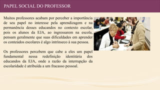 PAPEL SOCIAL DO PROFESSOR
Muitos professores acabam por perceber a importância
de seu papel no interesse pela aprendizagem e na
permanência desses educandos no contexto escolar,
pois os alunos da EJA, ao ingressarem na escola,
pensam geralmente que suas dificuldades em aprender
os conteúdos escolares é algo intrínseco à sua pessoa.
Os professores percebem que cabe a eles um papel
fundamental nessa redefinição identitária dos
educandos da EJA, onde a razão da interrupção da
escolaridade é atribuída a um fracasso pessoal.
 