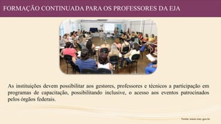 FORMAÇÃO CONTINUADA PARA OS PROFESSORES DA EJA
As instituições devem possibilitar aos gestores, professores e técnicos a participação em
programas de capacitação, possibilitando inclusive, o acesso aos eventos patrocinados
pelos órgãos federais.
Fonte: www.mec.gov.br
 