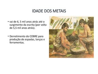 IDADE DOS METAIS
• vai de 6, 5 mil anos atrás até o
surgimento da escrita (por volta
de 5,5 mil anos atrás).
• Derretimento do COBRE para
produção de espadas, lanças e
ferramentas.