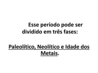 Esse período pode ser
dividido em três fases:
Paleolítico, Neolítico e Idade dos
Metais.