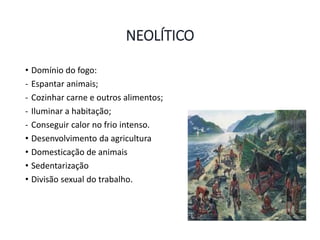NEOLÍTICO
• Domínio do fogo:
- Espantar animais;
- Cozinhar carne e outros alimentos;
- Iluminar a habitação;
- Conseguir calor no frio intenso.
• Desenvolvimento da agricultura
• Domesticação de animais
• Sedentarização
• Divisão sexual do trabalho.