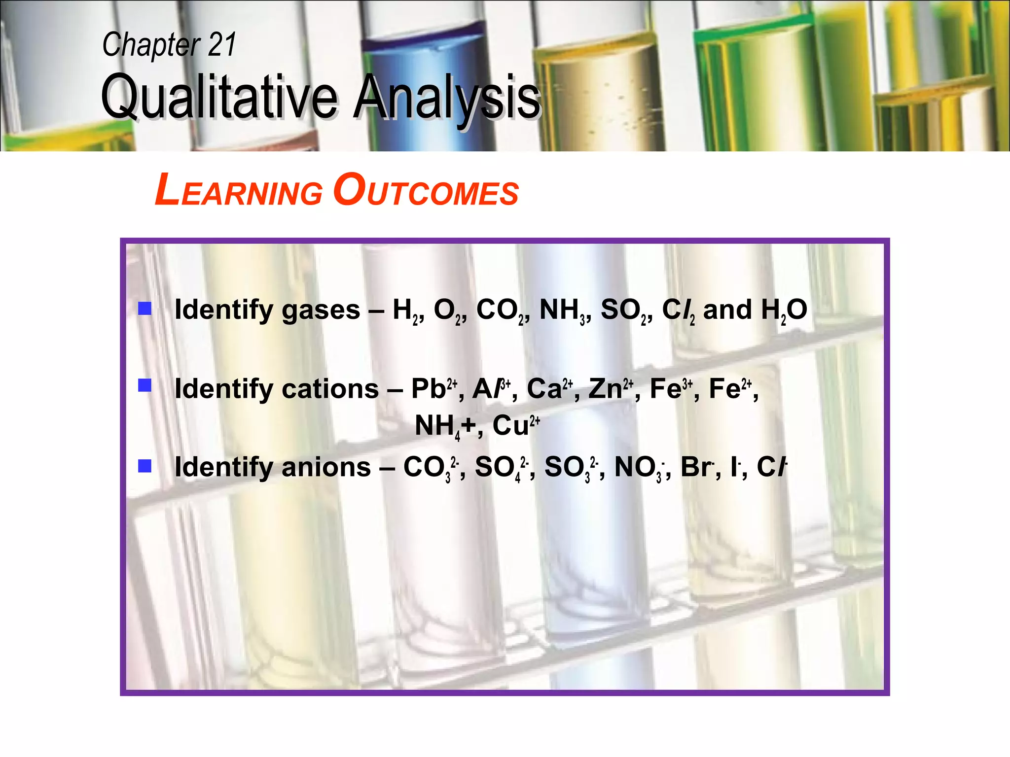 Qualitative AnalysisQualitative Analysis
Chapter 21
LEARNING OUTCOMES
 Identify gases – H2, O2, CO2, NH3, SO2, Cl2 and H2O
 Identify cations – Pb2+
, Al3+
, Ca2+
, Zn2+
, Fe3+
, Fe2+
,
NH4+, Cu2+
 Identify anions – CO3
2-
, SO4
2-
, SO3
2-
, NO3
-
, Br-
, I-
, Cl-
 