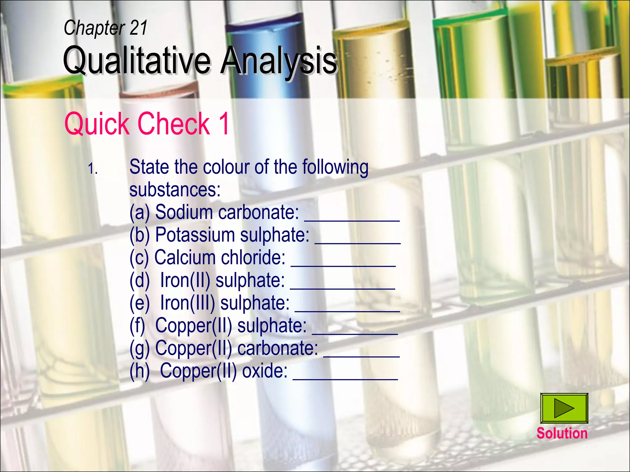 Quick Check 1
1. State the colour of the following
substances:
(a) Sodium carbonate: __________
(b) Potassium sulphate: _________
(c) Calcium chloride: ___________
(d) Iron(II) sulphate: ___________
(e) Iron(III) sulphate: ___________
(f) Copper(II) sulphate: _________
(g) Copper(II) carbonate: ________
(h) Copper(II) oxide: ___________
Solution
Qualitative AnalysisQualitative Analysis
Chapter 21
 