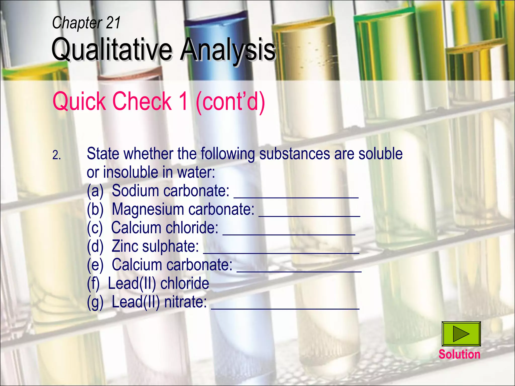 Quick Check 1 (cont’d)
2. State whether the following substances are soluble
or insoluble in water:
(a) Sodium carbonate: ________________
(b) Magnesium carbonate: _____________
(c) Calcium chloride: _________________
(d) Zinc sulphate: ____________________
(e) Calcium carbonate: ________________
(f) Lead(II) chloride
(g) Lead(II) nitrate: ___________________
Solution
Qualitative AnalysisQualitative Analysis
Chapter 21
 