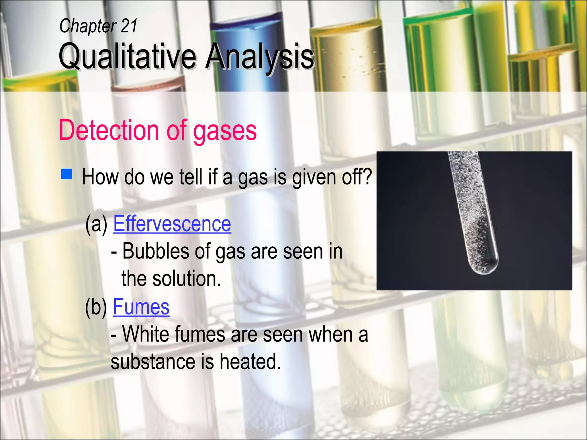 Detection of gases
 How do we tell if a gas is given off?
(a) Effervescence
- Bubbles of gas are seen in
the solution.
(b) Fumes
- White fumes are seen when a
substance is heated.
Qualitative AnalysisQualitative Analysis
Chapter 21
 