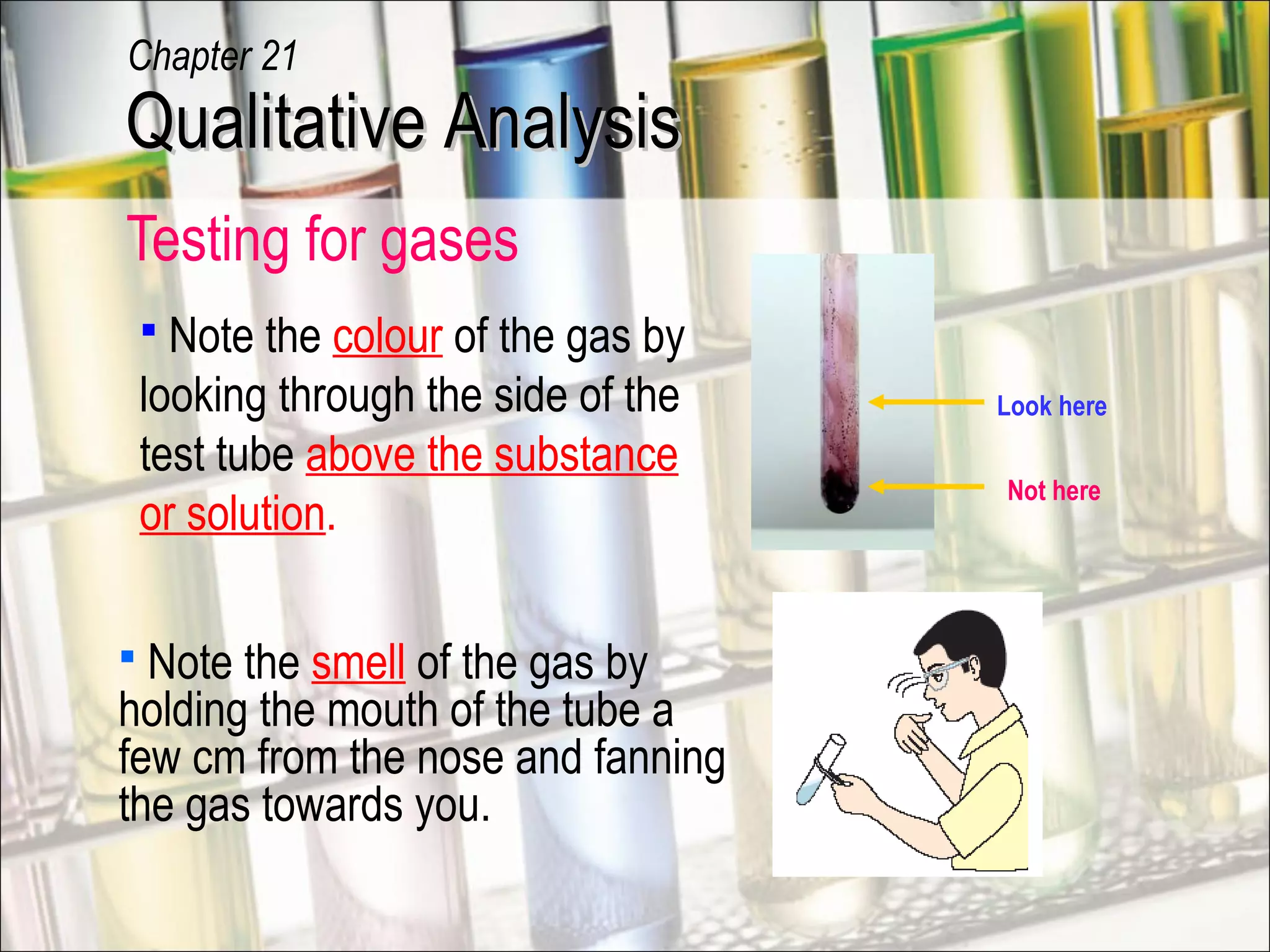 Testing for gases
Look here
Not here
 Note the smell of the gas by
holding the mouth of the tube a
few cm from the nose and fanning
the gas towards you.
 Note the colour of the gas by
looking through the side of the
test tube above the substance
or solution.
Qualitative AnalysisQualitative Analysis
Chapter 21
 
