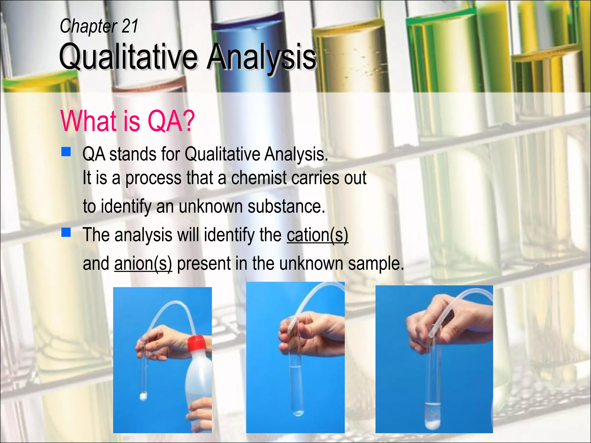 What is QA?
 QA stands for Qualitative Analysis.
It is a process that a chemist carries out
to identify an unknown substance.
 The analysis will identify the cation(s)
and anion(s) present in the unknown sample.
Qualitative AnalysisQualitative Analysis
Chapter 21
 