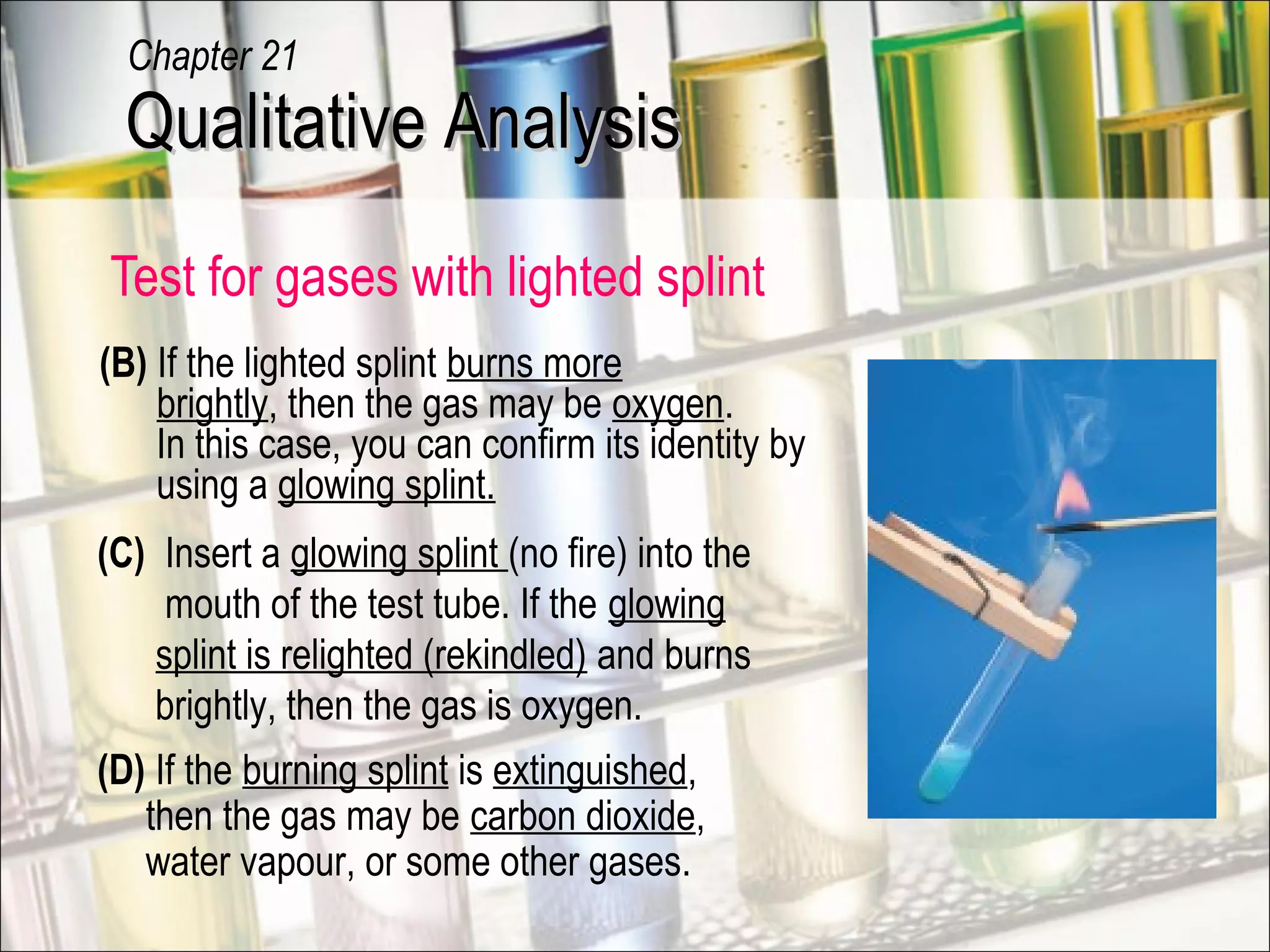 Test for gases with lighted splint
(B) If the lighted splint burns more
brightly, then the gas may be oxygen.
In this case, you can confirm its identity by
using a glowing splint.
(D) If the burning splint is extinguished,
then the gas may be carbon dioxide,
water vapour, or some other gases.
(C) Insert a glowing splint (no fire) into the
mouth of the test tube. If the glowing
splint is relighted (rekindled) and burns
brightly, then the gas is oxygen.
flame
extinguished
Qualitative AnalysisQualitative Analysis
Chapter 21
 
