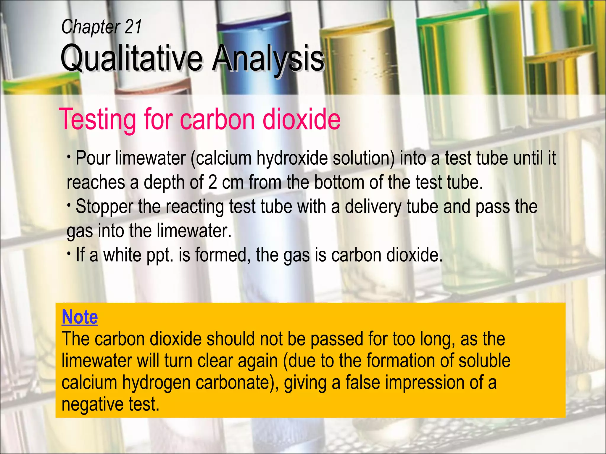 Testing for carbon dioxide
Note
The carbon dioxide should not be passed for too long, as the
limewater will turn clear again (due to the formation of soluble
calcium hydrogen carbonate), giving a false impression of a
negative test.
• Pour limewater (calcium hydroxide solution) into a test tube until it
reaches a depth of 2 cm from the bottom of the test tube.
• Stopper the reacting test tube with a delivery tube and pass the
gas into the limewater.
• If a white ppt. is formed, the gas is carbon dioxide.
Qualitative AnalysisQualitative Analysis
Chapter 21
 