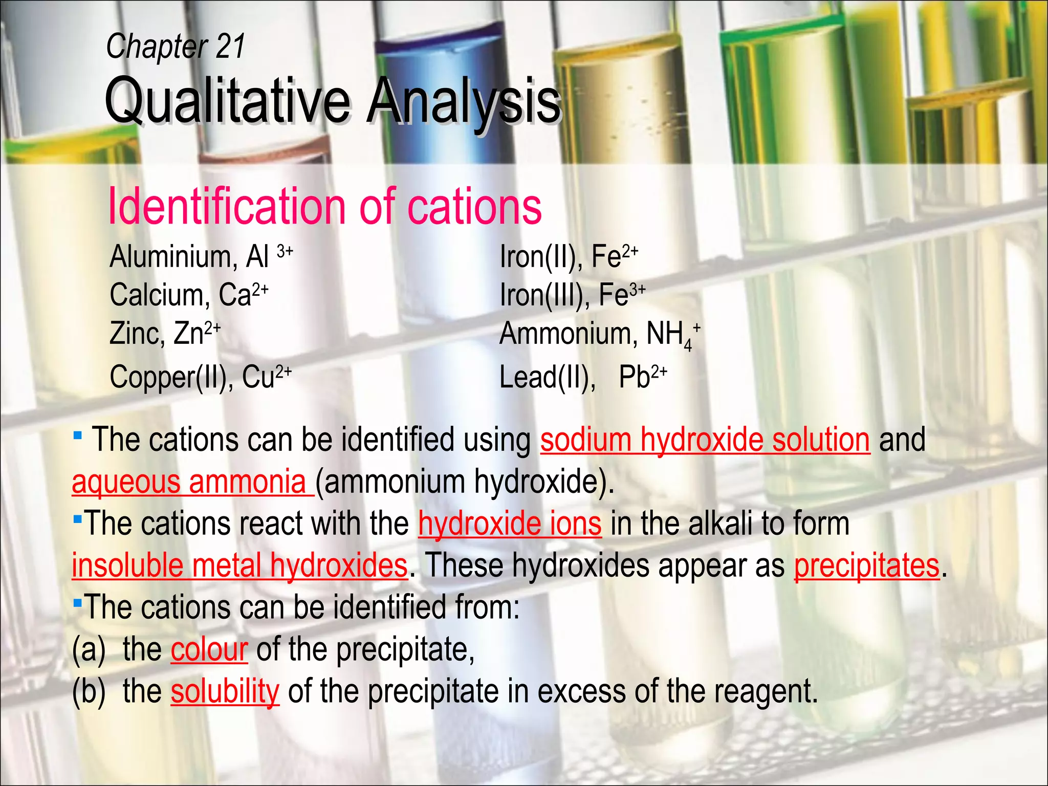 Identification of cations
Aluminium, Al 3+
Iron(II), Fe2+
Calcium, Ca2+
Iron(III), Fe3+
Zinc, Zn2+
Ammonium, NH4
+
Copper(II), Cu2+
Lead(II), Pb2+
Qualitative AnalysisQualitative Analysis
Chapter 21
 The cations can be identified using sodium hydroxide solution and
aqueous ammonia (ammonium hydroxide).
The cations react with the hydroxide ions in the alkali to form
insoluble metal hydroxides. These hydroxides appear as precipitates.
The cations can be identified from:
(a) the colour of the precipitate,
(b) the solubility of the precipitate in excess of the reagent.
 