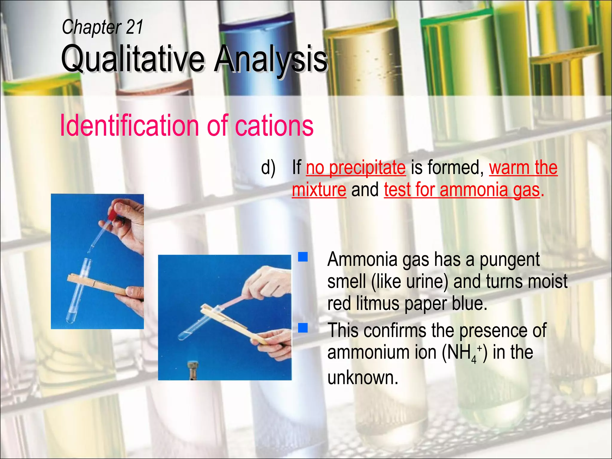 Identification of cations
 Ammonia gas has a pungent
smell (like urine) and turns moist
red litmus paper blue.
 This confirms the presence of
ammonium ion (NH4
+
) in the
unknown.
d) If no precipitate is formed, warm the
mixture and test for ammonia gas.
Qualitative AnalysisQualitative Analysis
Chapter 21
 