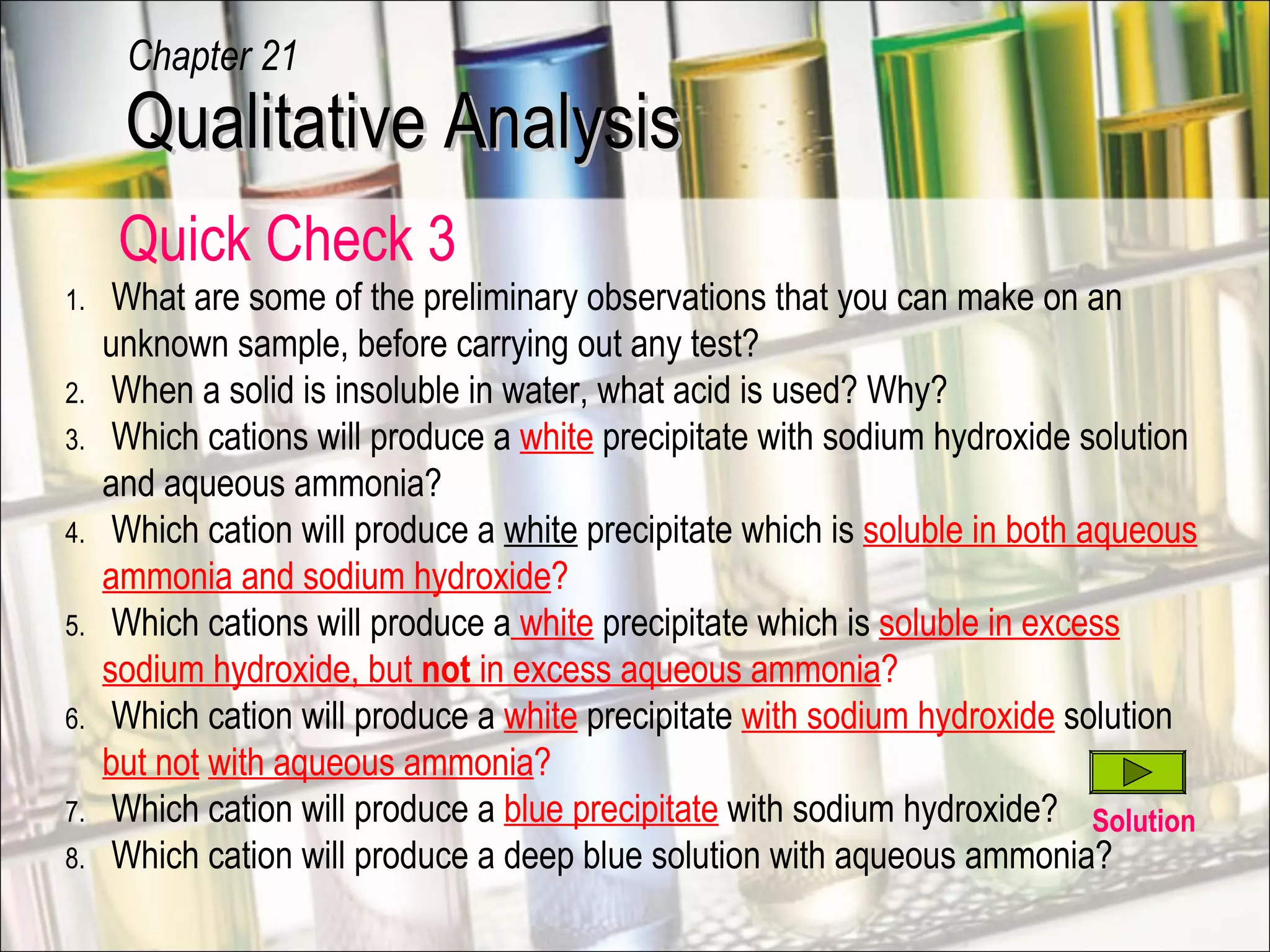 Quick Check 3
1. What are some of the preliminary observations that you can make on an
unknown sample, before carrying out any test?
2. When a solid is insoluble in water, what acid is used? Why?
3. Which cations will produce a white precipitate with sodium hydroxide solution
and aqueous ammonia?
4. Which cation will produce a white precipitate which is soluble in both aqueous
ammonia and sodium hydroxide?
5. Which cations will produce a white precipitate which is soluble in excess
sodium hydroxide, but not in excess aqueous ammonia?
6. Which cation will produce a white precipitate with sodium hydroxide solution
but not with aqueous ammonia?
7. Which cation will produce a blue precipitate with sodium hydroxide?
8. Which cation will produce a deep blue solution with aqueous ammonia?
Qualitative AnalysisQualitative Analysis
Chapter 21
Solution
 