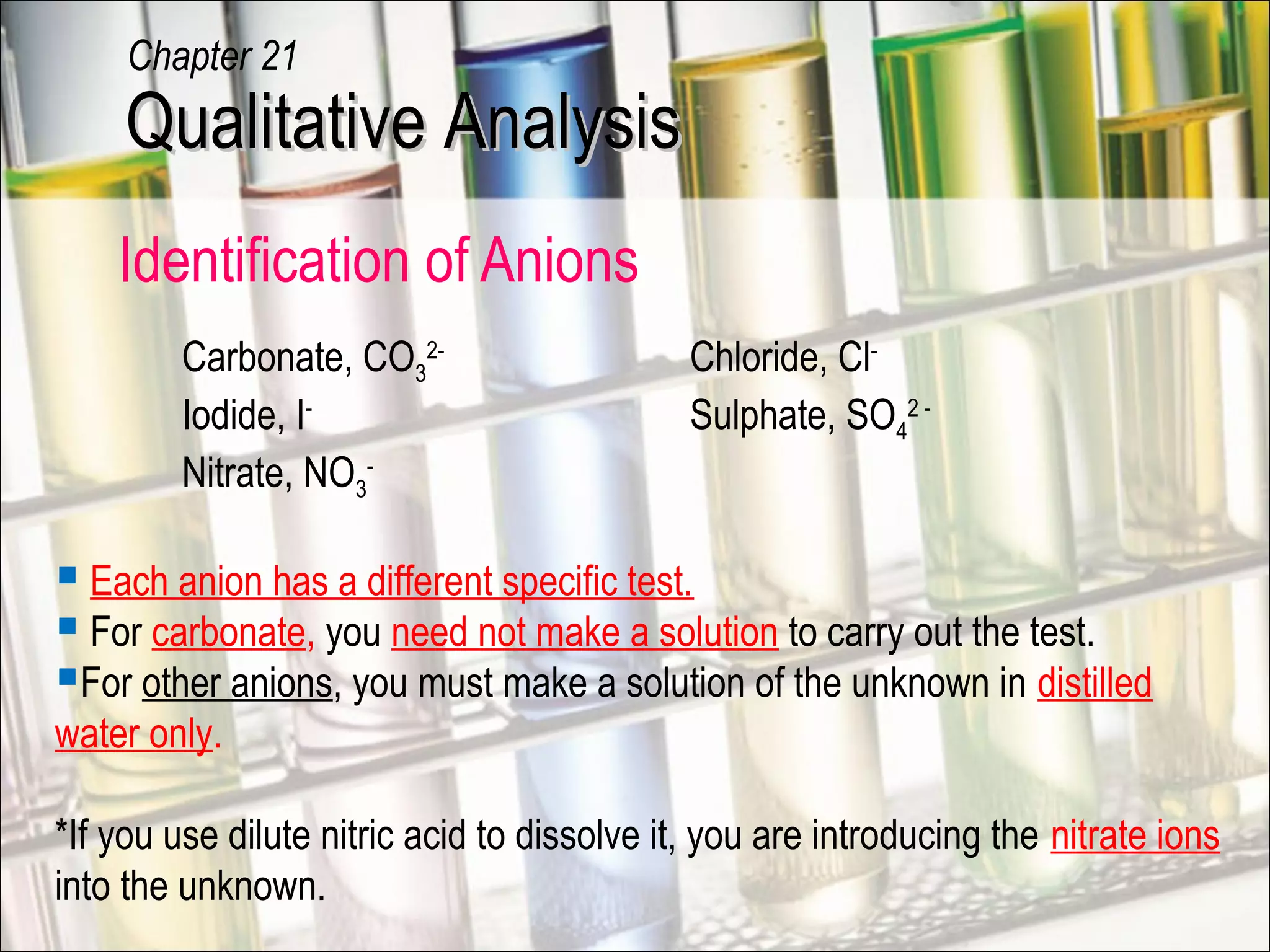 Identification of Anions
Carbonate, CO3
2-
Chloride, Cl-
Iodide, I-
Sulphate, SO4
2 -
Nitrate, NO3
-
 Each anion has a different specific test.
 For carbonate, you need not make a solution to carry out the test.
For other anions, you must make a solution of the unknown in distilled
water only.
*If you use dilute nitric acid to dissolve it, you are introducing the nitrate ions
into the unknown.
Qualitative AnalysisQualitative Analysis
Chapter 21
 