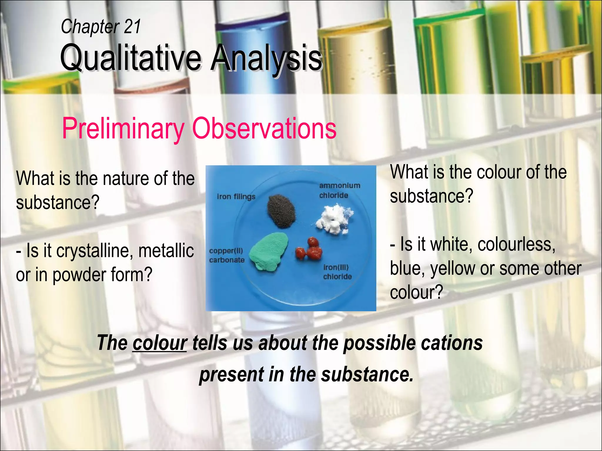 The colour tells us about the possible cations
present in the substance.
What is the colour of the
substance?
- Is it white, colourless,
blue, yellow or some other
colour?
What is the nature of the
substance?
- Is it crystalline, metallic
or in powder form?
Preliminary Observations
Qualitative AnalysisQualitative Analysis
Chapter 21
 