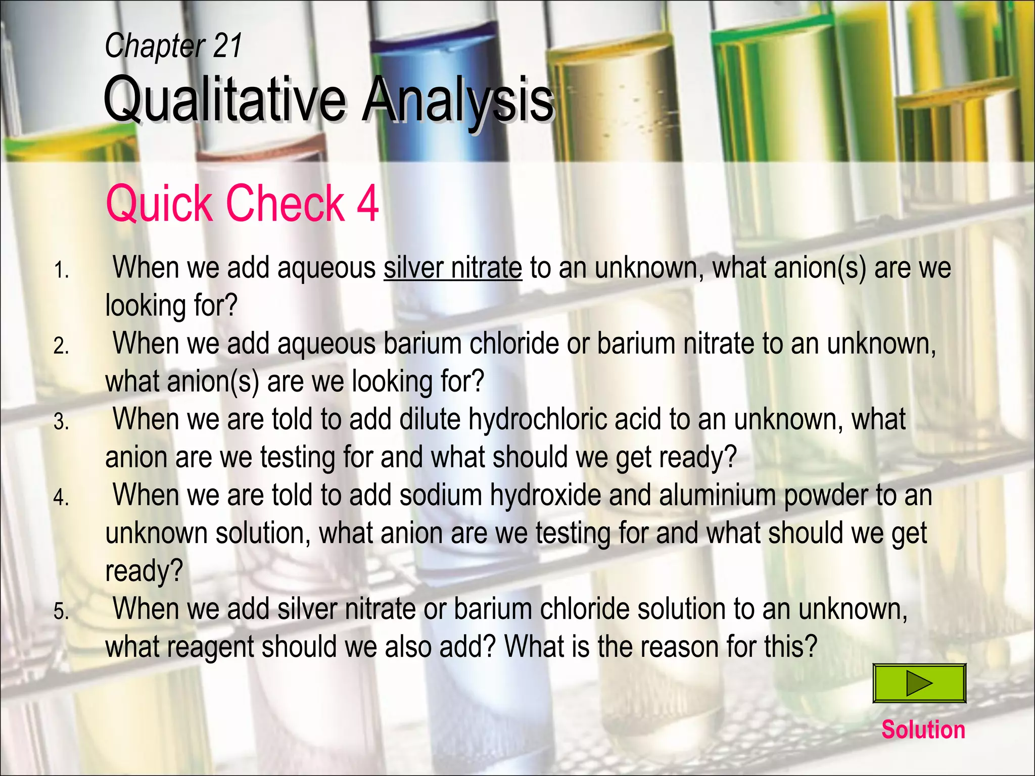Quick Check 4
Solution
1. When we add aqueous silver nitrate to an unknown, what anion(s) are we
looking for?
2. When we add aqueous barium chloride or barium nitrate to an unknown,
what anion(s) are we looking for?
3. When we are told to add dilute hydrochloric acid to an unknown, what
anion are we testing for and what should we get ready?
4. When we are told to add sodium hydroxide and aluminium powder to an
unknown solution, what anion are we testing for and what should we get
ready?
5. When we add silver nitrate or barium chloride solution to an unknown,
what reagent should we also add? What is the reason for this?
Qualitative AnalysisQualitative Analysis
Chapter 21
 