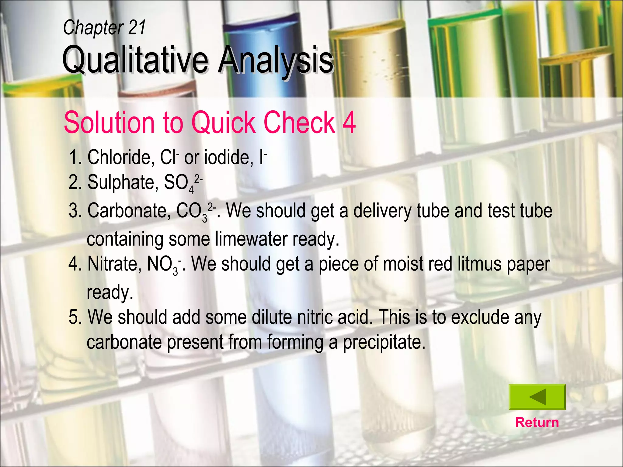 Return
1. Chloride, Cl-
or iodide, I-
2. Sulphate, SO4
2-
3. Carbonate, CO3
2-
. We should get a delivery tube and test tube
containing some limewater ready.
4. Nitrate, NO3
-
. We should get a piece of moist red litmus paper
ready.
5. We should add some dilute nitric acid. This is to exclude any
carbonate present from forming a precipitate.
Qualitative AnalysisQualitative Analysis
Chapter 21
Solution to Quick Check 4
 