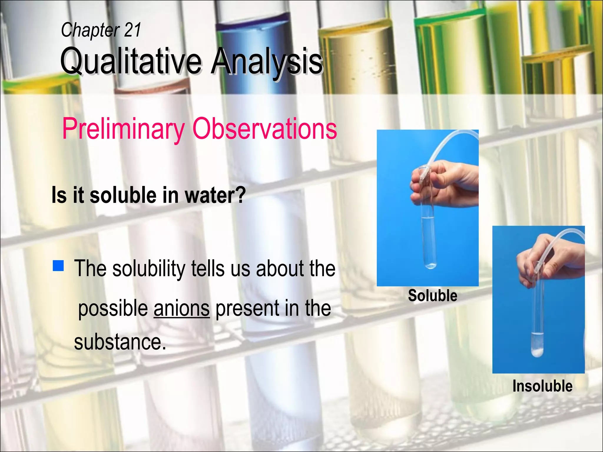 Is it soluble in water?
 The solubility tells us about the
possible anions present in the
substance.
Insoluble
Soluble
Qualitative AnalysisQualitative Analysis
Chapter 21
Preliminary Observations
 