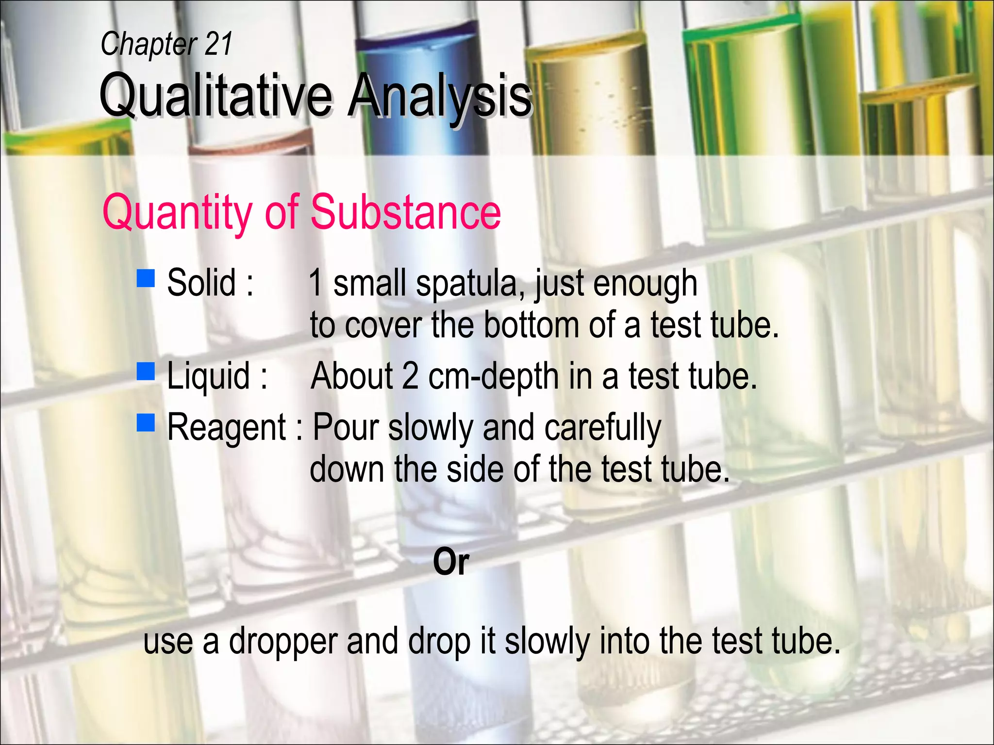  Solid : 1 small spatula, just enough
to cover the bottom of a test tube.
 Liquid : About 2 cm-depth in a test tube.
 Reagent : Pour slowly and carefully
down the side of the test tube.
Or
use a dropper and drop it slowly into the test tube.
Qualitative AnalysisQualitative Analysis
Chapter 21
Quantity of Substance
 