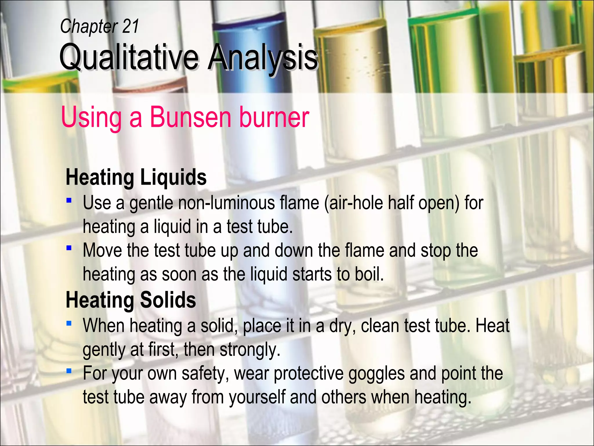 Using a Bunsen burner
Heating Liquids
 Use a gentle non-luminous flame (air-hole half open) for
heating a liquid in a test tube.
 Move the test tube up and down the flame and stop the
heating as soon as the liquid starts to boil.
Heating Solids
 When heating a solid, place it in a dry, clean test tube. Heat
gently at first, then strongly.
 For your own safety, wear protective goggles and point the
test tube away from yourself and others when heating.
Qualitative AnalysisQualitative Analysis
Chapter 21
 