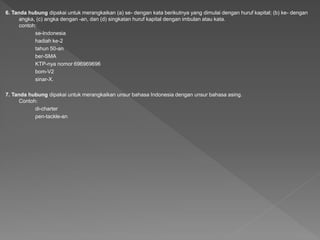 6. Tanda hubung dipakai untuk merangkaikan (a) se- dengan kata berikutnya yang dimulai dengan huruf kapital; (b) ke- dengan
angka, (c) angka dengan -an, dan (d) singkatan huruf kapital dengan imbulan atau kata.
contoh:
se-Indonesia
hadiah ke-2
tahun 50-an
ber-SMA
KTP-nya nomor 696969696
bom-V2
sinar-X.
7. Tanda hubung dipakai untuk merangkaikan unsur bahasa Indonesia dengan unsur bahasa asing.
Contoh:
di-charter
pen-tackle-an
 